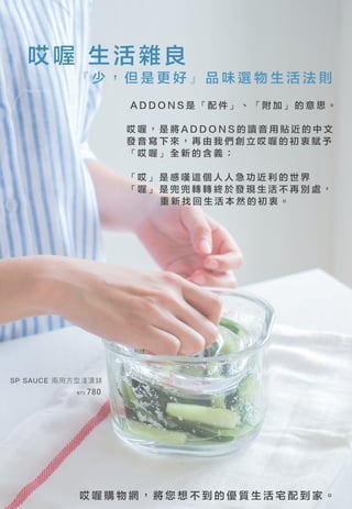 哎 喔 購 物 網 ， 將 您 想 不 到 的 優 質 生 活 宅 配 到 家 。
哎喔 生活雜良
『 少 ， 但 是 更 好 』 品 味 選 物 生 活 法 則
A D D O N S 是 「 配 件 」 、 「 附 加 」 的 意 思 。
SP SAUCE 兩用方型淺漬鉢
NT$ 780
哎 喔 ， 是 將 A D D O N S 的 讀 音 用 貼 近 的 中 文
發 音 寫 下 來 ， 再 由 我 們 創 立 哎 喔 的 初 衷 賦 予
「 哎 喔 」 全 新 的 含 義 ：
「 哎 」 是 感 嘆 這 個 人 人 急 功 近 利 的 世 界
「 喔 」 是 兜 兜 轉 轉 終 於 發 現 生 活 不 再 別 處 ，
重 新 找 回 生 活 本 然 的 初 衷 。
 