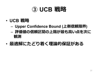 ③ UCB 戦略
•  UCB 戦略
–  Upper Confidence Bound (上側信頼限界)
–  評価値の信頼区間の上限が最も⾼い点を次に
観測
•  最適解にたどり着く理論的保証がある
37
 