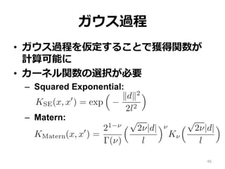 ガウス過程
•  ガウス過程を仮定することで獲得関数が
計算可能に
•  カーネル関数の選択が必要
–  Squared Exponential:
–  Matern:
46
 