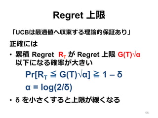Regret 上限
「UCBは最適値へ収束する理論的保証あり」
正確には
•  累積 Regret RT が Regret 上限 G(T)√α
以下になる確率が⼤きい
Pr[RT ≦ G(T)√α] ≧ 1 – δ
α = log(2/δ)
•  δ を⼩さくすると上限が緩くなる
66
 