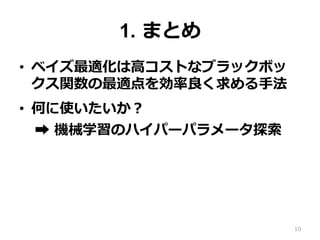 1. まとめ
•  ベイズ最適化は⾼コストなブラックボッ
クス関数の最適点を効率良く求める⼿法
•  何に使いたいか？
➡︎ 機械学習のハイパーパラメータ探索
10
 