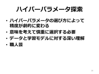 ハイパーパラメータ探索
•  ハイパーパラメータの選び⽅によって 
精度が劇的に変わる
•  意味を考えて慎重に選択する必要
•  データと学習モデルに対する深い理解
•  職⼈芸
16
 