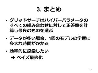 3. まとめ
•  グリッドサーチはハイパーパラメータの
すべての組み合わせに対して正答率を計
算し最良のものを選ぶ
•  データが多い場合、1回のモデルの学習に
多⼤な時間がかかる
•  効率的に探索したい
➡︎ ベイズ最適化
24
 