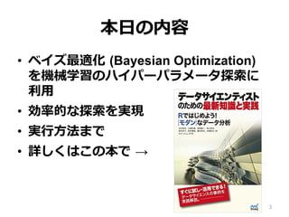 本⽇の内容
•  ベイズ最適化 (Bayesian Optimization)
を機械学習のハイパーパラメータ探索に
利⽤
•  効率的な探索を実現
•  実⾏⽅法まで
•  詳しくはこの本で →
3
 