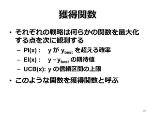 獲得関数
•  それぞれの戦略は何らかの関数を最⼤化
する点を次に観測する
–  PI(x) : y が ybest を超える確率
–  EI(x) : y – ybest の期待値
–  UCB(x): y の信頼区間の上限
•  このような関数を獲得関数と呼ぶ
38
 