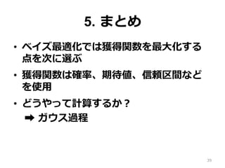 5. まとめ
•  ベイズ最適化では獲得関数を最⼤化する
点を次に選ぶ
•  獲得関数は確率、期待値、信頼区間など
を使⽤
•  どうやって計算するか？
➡︎ ガウス過程
39
 