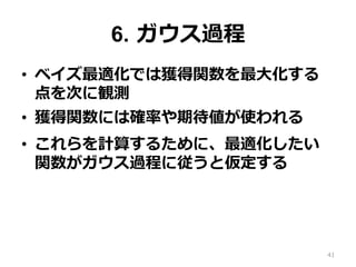 6. ガウス過程
•  ベイズ最適化では獲得関数を最⼤化する
点を次に観測
•  獲得関数には確率や期待値が使われる
•  これらを計算するために、最適化したい
関数がガウス過程に従うと仮定する
41
 