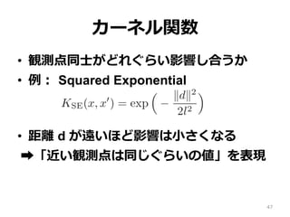 カーネル関数
•  観測点同⼠がどれぐらい影響し合うか
•  例： Squared Exponential
•  距離 d が遠いほど影響は⼩さくなる
➡︎「近い観測点は同じぐらいの値」を表現
47
 