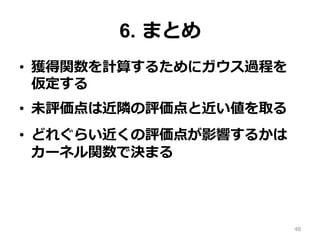 6. まとめ
•  獲得関数を計算するためにガウス過程を
仮定する
•  未評価点は近隣の評価点と近い値を取る
•  どれぐらい近くの評価点が影響するかは
カーネル関数で決まる
48
 