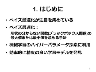 1. はじめに
•  ベイズ最適化が注⽬を集めている
•  ベイズ最適化：
形状の分からない関数(ブラックボックス関数)の
最⼤値または最⼩値を求める⼿法
•  機械学習のハイパーパラメータ探索に利⽤
•  効率的に精度の良い学習モデルを発⾒
5
 