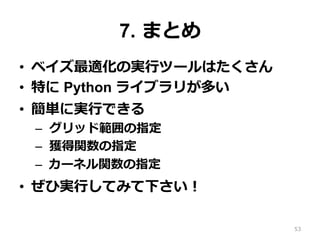 7. まとめ
•  ベイズ最適化の実⾏ツールはたくさん
•  特に Python ライブラリが多い
•  簡単に実⾏できる
–  グリッド範囲の指定
–  獲得関数の指定
–  カーネル関数の指定
•  ぜひ実⾏してみて下さい！
53
 
