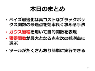 本⽇のまとめ
•  ベイズ最適化は⾼コストなブラックボッ
クス関数の最適点を効率良く求める⼿法
•  ガウス過程を⽤いて⽬的関数を表現
•  獲得関数が最⼤となる点を次の観測点に
選ぶ
•  ツールがたくさんあり簡単に実⾏できる
54
 