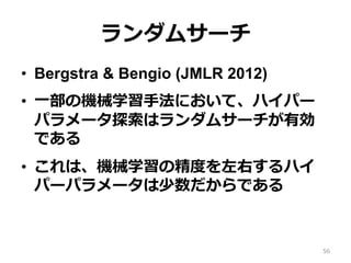 ランダムサーチ
•  Bergstra & Bengio (JMLR 2012)
•  ⼀部の機械学習⼿法において、ハイパー
パラメータ探索はランダムサーチが有効
である
•  これは、機械学習の精度を左右するハイ
パーパラメータは少数だからである
56
 