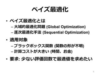 ベイズ最適化
•  ベイズ最適化とは
– ⼤域的最適化問題 (Global Optimization)
– 逐次最適化⼿法 (Sequential Optimization)
•  適⽤対象
– ブラックボックス関数 (関数の形が不明)
– 計算コストが⼤きい (時間、お⾦)
•  要求: 少ない評価回数で最適値を求めたい
6
 