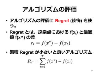 アルゴリズムの評価
•  アルゴリズムの評価に Regret (後悔) を使
う。
•  Regret とは、探索点における f(xt) と最適
値 f(x★) の差
•  累積 Regret が⼩さいと良いアルゴリズム
64
 