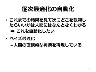 逐次最適化の⾃動化
•  これまでの結果を⾒て次にどこを観測し
たらいいかは⼈間にはなんとなくわかる
➡︎ これを⾃動化したい
•  ベイズ最適化
– ⼈間の直観的な判断を再現している
9
 
