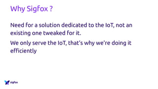 Why Sigfox ?
Need for a solution dedicated to the IoT, not an
existing one tweaked for it.
We only serve the IoT, that’s why we’re doing it
efficiently
 