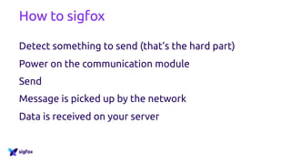 How to sigfox
Detect something to send (that’s the hard part)
Power on the communication module
Send
Message is picked up by the network
Data is received on your server
 