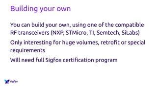 Building your own
You can build your own, using one of the compatible
RF transceivers (NXP, STMicro, TI, Semtech, SiLabs)
Only interesting for huge volumes, retrofit or special
requirements
Will need full Sigfox certification program
 