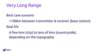Very Long Range
Best case scenario
+100km between transmitter & receiver (base station)
Real life
A few kms (city) to tens of kms (countryside),
depending on the topography
 