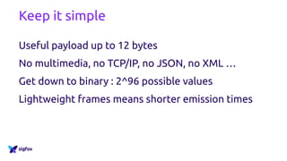Keep it simple
Useful payload up to 12 bytes
No multimedia, no TCP/IP, no JSON, no XML …
Get down to binary : 2^96 possible values
Lightweight frames means shorter emission times
 