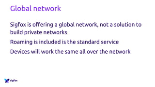 Global network
Sigfox is offering a global network, not a solution to
build private networks
Roaming is included is the standard service
Devices will work the same all over the network
 