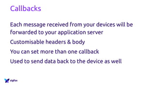 Callbacks
Each message received from your devices will be
forwarded to your application server
Customisable headers & body
You can set more than one callback
Used to send data back to the device as well
 