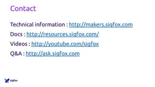 Contact
Technical information : http://makers.sigfox.com
Docs : http://resources.sigfox.com/
Videos : http://youtube.com/sigfox
Q&A : http://ask.sigfox.com
 