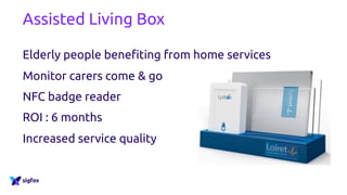 Assisted Living Box
Elderly people benefiting from home services
Monitor carers come & go
NFC badge reader
ROI : 6 months
Increased service quality
 