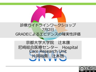 診療ガイドラインワークショップ
7月2日
GRADEによるエビデンスの確実性評価
京都大学大学院 辻本康
尼崎総合医療センター Hospital
Care Research Unit
片岡裕貴 辻本啓
 