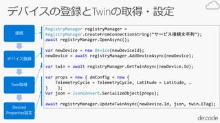 RegistryManager registryManager =
RegistryManager.CreateFromConnectionString(`ӥӾAС);
await registryManager.OpenAsync();
var newDevice = new Device(newDeviceId);
newDevice = await registryManager.AddDeviceAsync(newDevice);
var twin = await registryManager.GetTwinAsync(newDevice.Id);
var props = new { dmConfig = new {
TelemetryCycle = TelemetryCycle, Latitude = Latitude, 
} };
Var json = JsonConvert.SerializeObject(props);
await registryManager.UpdateTwinAsync(newDevice.Id, json, twin.ETag);
ӾA
ǥХh
Twinȡ
Desired
PropertiesO
 