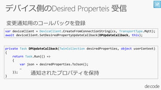 var deviceClient = DeviceClient.CreateFromConnectionString(cs, TransportType.Mqtt);
await deviceClient.SetDesiredPropertyUpdateCallback(DPUpdateCallback, this);
private Task DPUpdateCallback(TwinCollection desiredProperties, object userContext)
{
return Task.Run(() =>
{
var json = desiredProperties.ToJson();

});
}
 