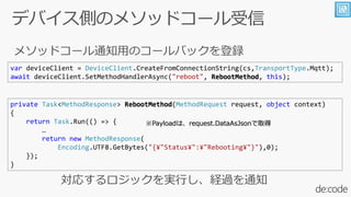var deviceClient = DeviceClient.CreateFromConnectionString(cs,TransportType.Mqtt);
await deviceClient.SetMethodHandlerAsync("reboot", RebootMethod, this);
private Task<MethodResponse> RebootMethod(MethodRequest request, object context)
{
return Task.Run(() => {

return new MethodResponse(
Encoding.UTF8.GetBytes("{?"Status?":?"Rebooting?"}"),0);
});
}
Payloadϡrequest.DataAsJsonȡ
 