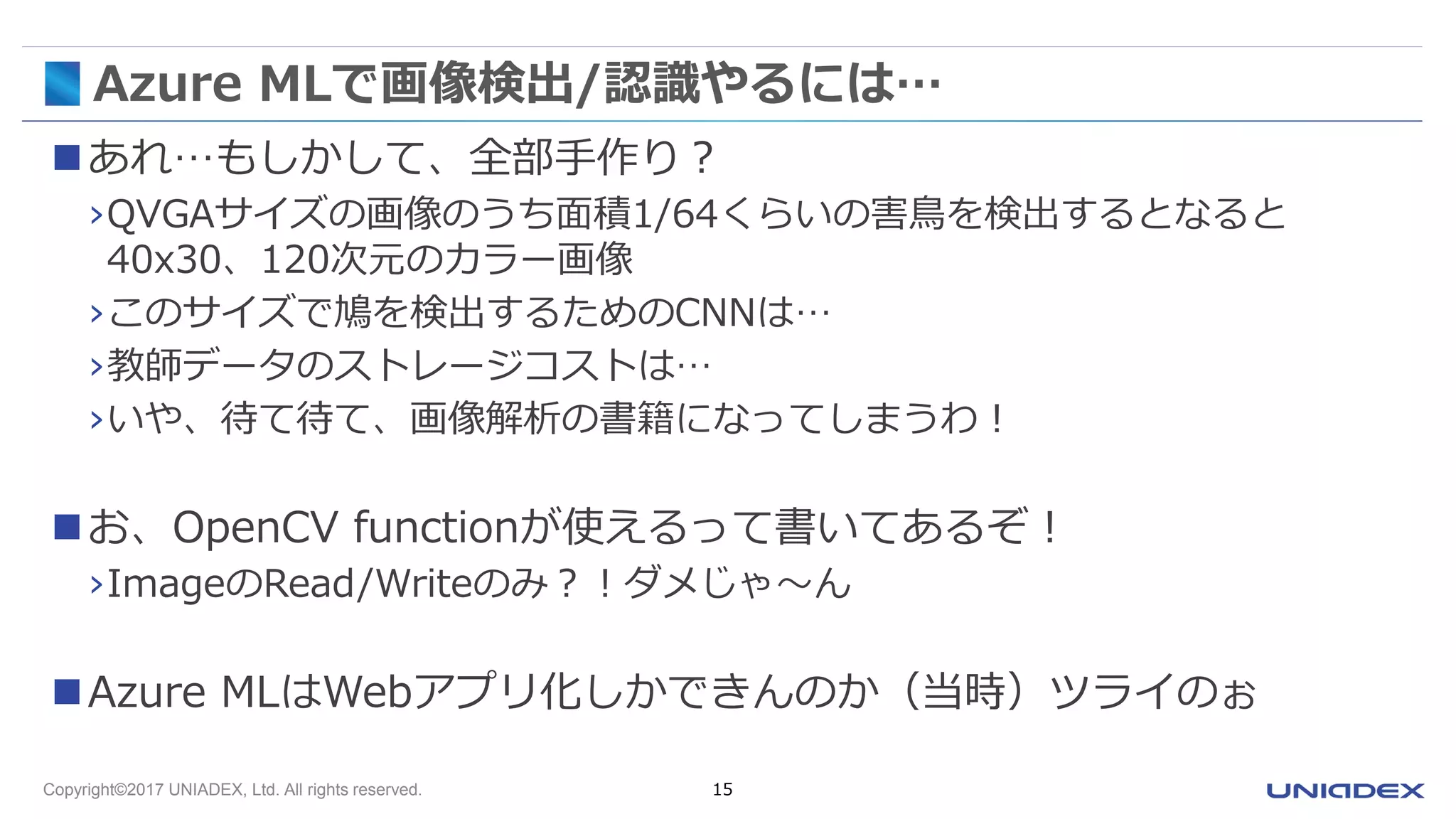 Copyright©2017 UNIADEX, Ltd. All rights reserved. 15
Azure MLで画像検出/認識やるには…
あれ…もしかして、全部手作り？
›QVGAサイズの画像のうち面積1/64くらいの害鳥を検出するとなると
40x30、120次元のカラー画像
›このサイズで鳩を検出するためのCNNは…
›教師データのストレージコストは…
›いや、待て待て、画像解析の書籍になってしまうわ！
お、OpenCV functionが使えるって書いてあるぞ！
›ImageのRead/Writeのみ？！ダメじゃ～ん
Azure MLはWebアプリ化しかできんのか（当時）ツライのぉ
 