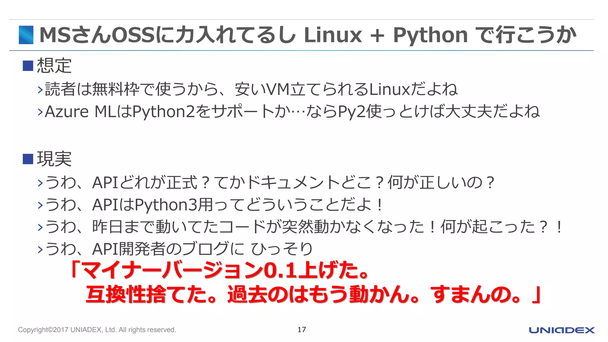 Copyright©2017 UNIADEX, Ltd. All rights reserved. 17
MSさんOSSに力入れてるし Linux + Python で行こうか
想定
›読者は無料枠で使うから、安いVM立てられるLinuxだよね
›Azure MLはPython2をサポートか…ならPy2使っとけば大丈夫だよね
現実
›うわ、APIどれが正式？てかドキュメントどこ？何が正しいの？
›うわ、APIはPython3用ってどういうことだよ！
›うわ、昨日まで動いてたコードが突然動かなくなった！何が起こった？！
›うわ、API開発者のブログに ひっそり
「マイナーバージョン0.1上げた。
互換性捨てた。過去のはもう動かん。すまんの。」
 