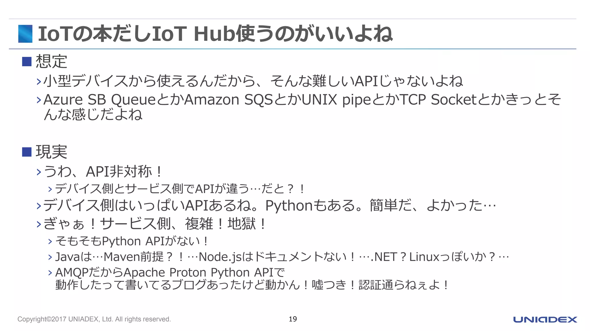 Copyright©2017 UNIADEX, Ltd. All rights reserved. 19
IoTの本だしIoT Hub使うのがいいよね
 想定
›小型デバイスから使えるんだから、そんな難しいAPIじゃないよね
›Azure SB QueueとかAmazon SQSとかUNIX pipeとかTCP Socketとかきっとそ
んな感じだよね
 現実
›うわ、API非対称！
› デバイス側とサービス側でAPIが違う…だと？！
›デバイス側はいっぱいAPIあるね。Pythonもある。簡単だ、よかった…
›ぎゃぁ！サービス側、複雑！地獄！
› そもそもPython APIがない！
› Javaは…Maven前提？！…Node.jsはドキュメントない！….NET？Linuxっぽいか？…
› AMQPだからApache Proton Python APIで
動作したって書いてるブログあったけど動かん！嘘つき！認証通らねぇよ！
 
