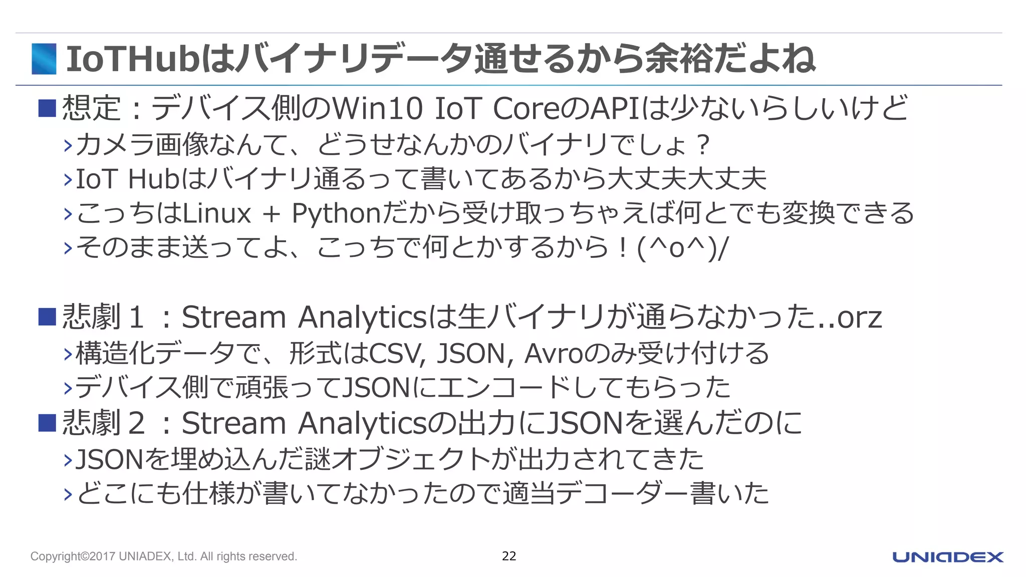 Copyright©2017 UNIADEX, Ltd. All rights reserved. 22
IoTHubはバイナリデータ通せるから余裕だよね
想定：デバイス側のWin10 IoT CoreのAPIは少ないらしいけど
›カメラ画像なんて、どうせなんかのバイナリでしょ？
›IoT Hubはバイナリ通るって書いてあるから大丈夫大丈夫
›こっちはLinux + Pythonだから受け取っちゃえば何とでも変換できる
›そのまま送ってよ、こっちで何とかするから！(^o^)/
悲劇１：Stream Analyticsは生バイナリが通らなかった..orz
›構造化データで、形式はCSV, JSON, Avroのみ受け付ける
›デバイス側で頑張ってJSONにエンコードしてもらった
悲劇２：Stream Analyticsの出力にJSONを選んだのに
›JSONを埋め込んだ謎オブジェクトが出力されてきた
›どこにも仕様が書いてなかったので適当デコーダー書いた
 
