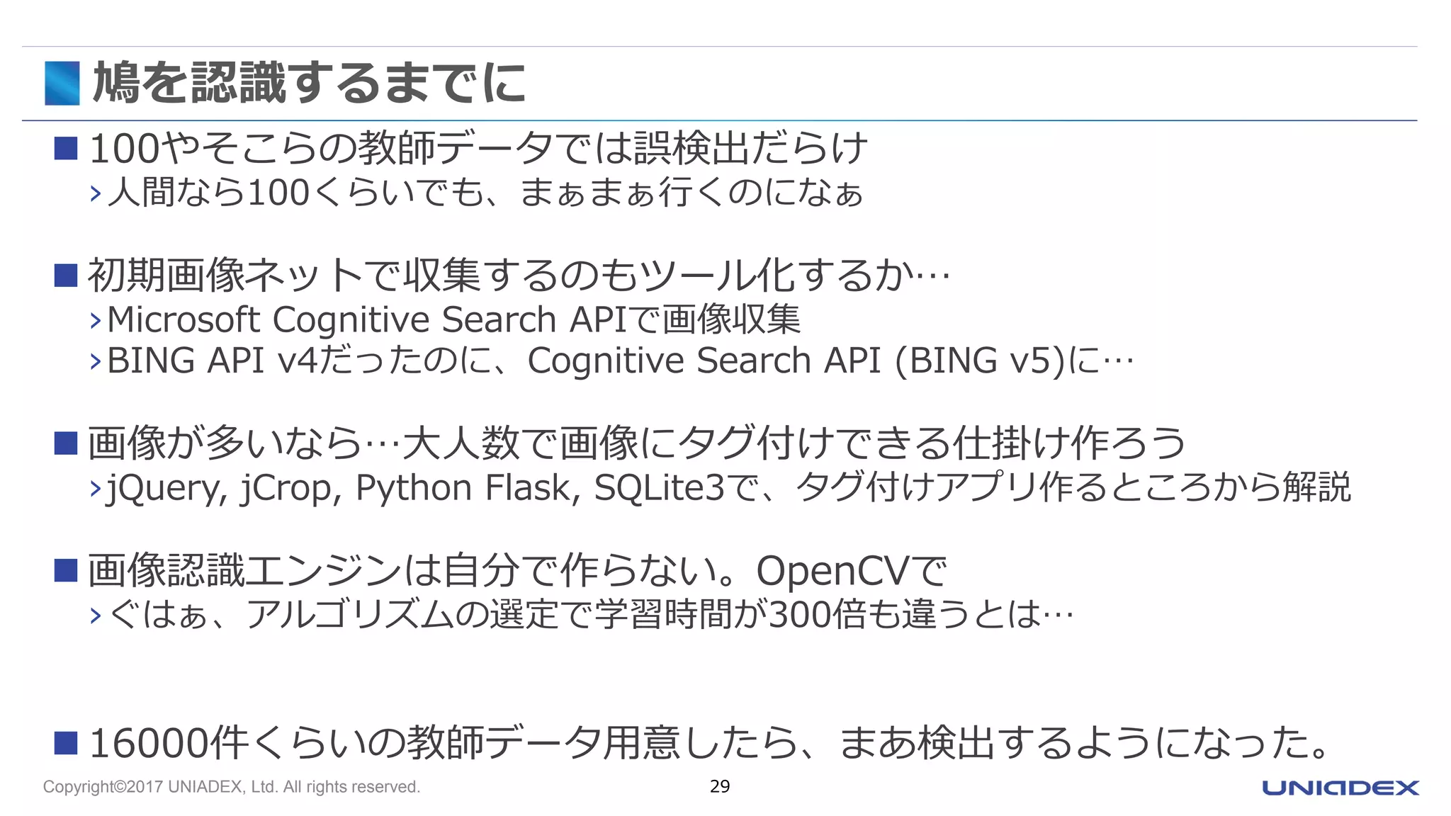 Copyright©2017 UNIADEX, Ltd. All rights reserved. 29
鳩を認識するまでに
 100やそこらの教師データでは誤検出だらけ
›人間なら100くらいでも、まぁまぁ行くのになぁ
 初期画像ネットで収集するのもツール化するか…
›Microsoft Cognitive Search APIで画像収集
›BING API v4だったのに、Cognitive Search API (BING v5)に…
 画像が多いなら…大人数で画像にタグ付けできる仕掛け作ろう
›jQuery, jCrop, Python Flask, SQLite3で、タグ付けアプリ作るところから解説
 画像認識エンジンは自分で作らない。OpenCVで
›ぐはぁ、アルゴリズムの選定で学習時間が300倍も違うとは…
 16000件くらいの教師データ用意したら、まあ検出するようになった。
 