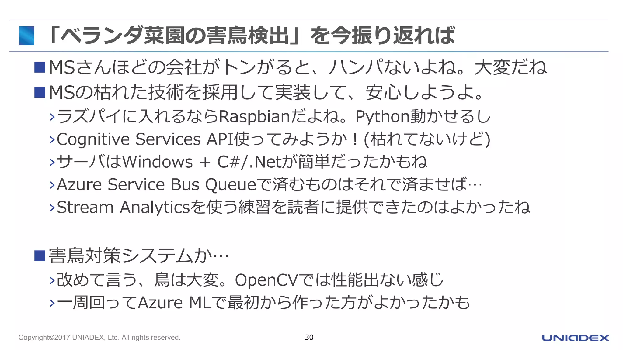 Copyright©2017 UNIADEX, Ltd. All rights reserved. 30
「ベランダ菜園の害鳥検出」を今振り返れば
MSさんほどの会社がトンがると、ハンパないよね。大変だね
MSの枯れた技術を採用して実装して、安心しようよ。
›ラズパイに入れるならRaspbianだよね。Python動かせるし
›Cognitive Services API使ってみようか！(枯れてないけど)
›サーバはWindows + C#/.Netが簡単だったかもね
›Azure Service Bus Queueで済むものはそれで済ませば…
›Stream Analyticsを使う練習を読者に提供できたのはよかったね
害鳥対策システムか…
›改めて言う、鳥は大変。OpenCVでは性能出ない感じ
›一周回ってAzure MLで最初から作った方がよかったかも
 