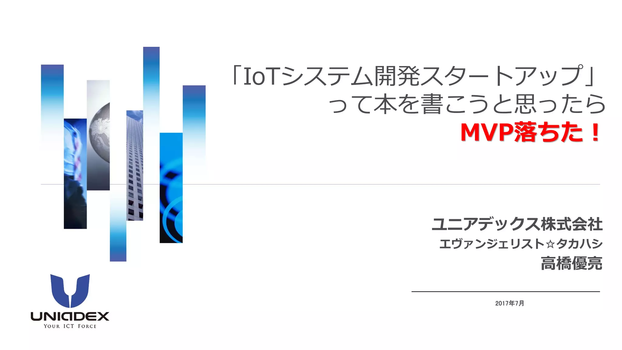 ユニアデックス株式会社
エヴァンジェリスト☆タカハシ
高橋優亮
2017年7月
「IoTシステム開発スタートアップ」
って本を書こうと思ったら
MVP落ちた！
 