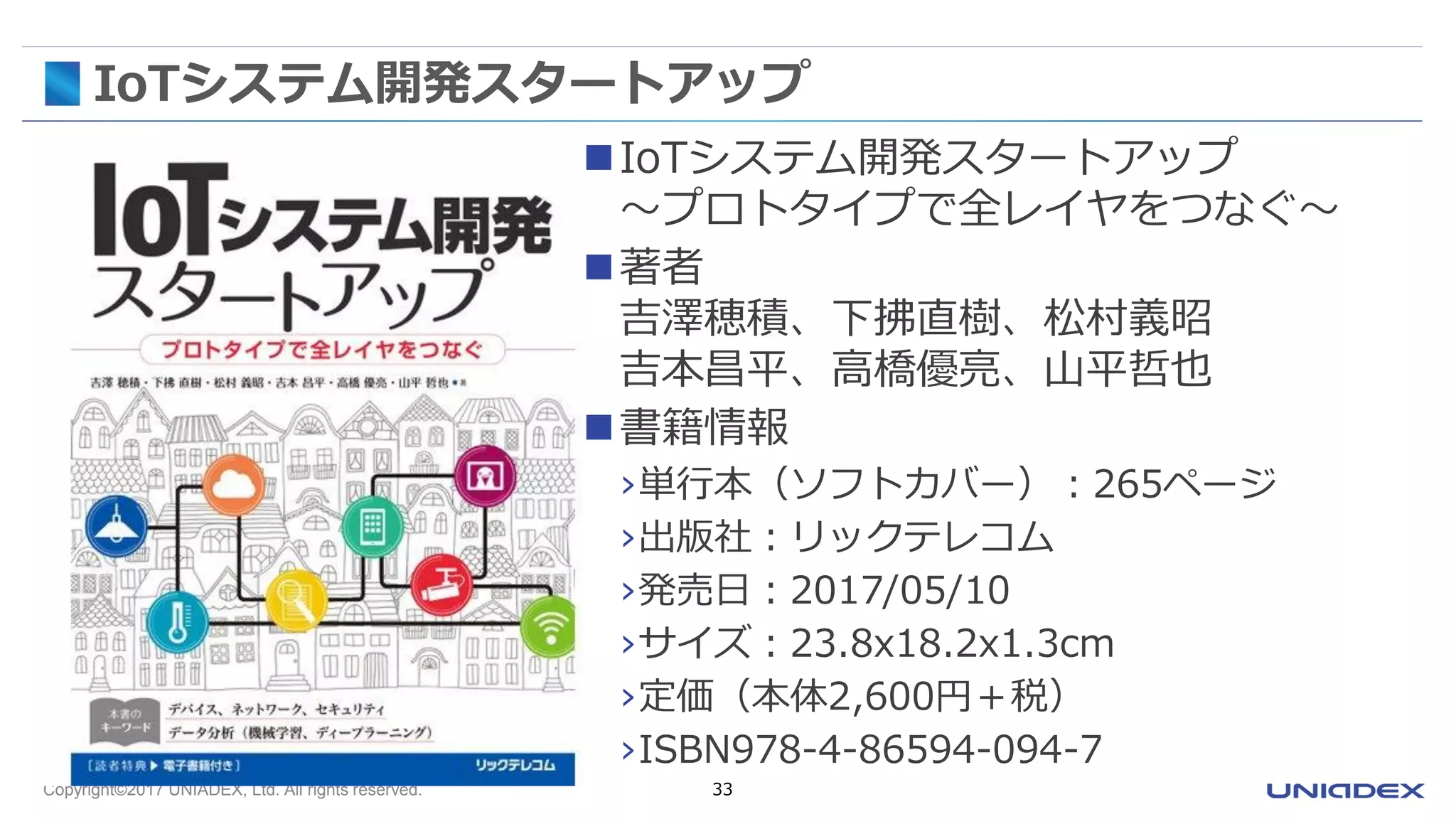 Copyright©2017 UNIADEX, Ltd. All rights reserved. 33
IoTシステム開発スタートアップ
IoTシステム開発スタートアップ
～プロトタイプで全レイヤをつなぐ～
著者
吉澤穂積、下拂直樹、松村義昭
吉本昌平、高橋優亮、山平哲也
書籍情報
›単行本（ソフトカバー）：265ページ
›出版社：リックテレコム
›発売日：2017/05/10
›サイズ：23.8x18.2x1.3cm
›定価（本体2,600円＋税）
›ISBN978-4-86594-094-7
 