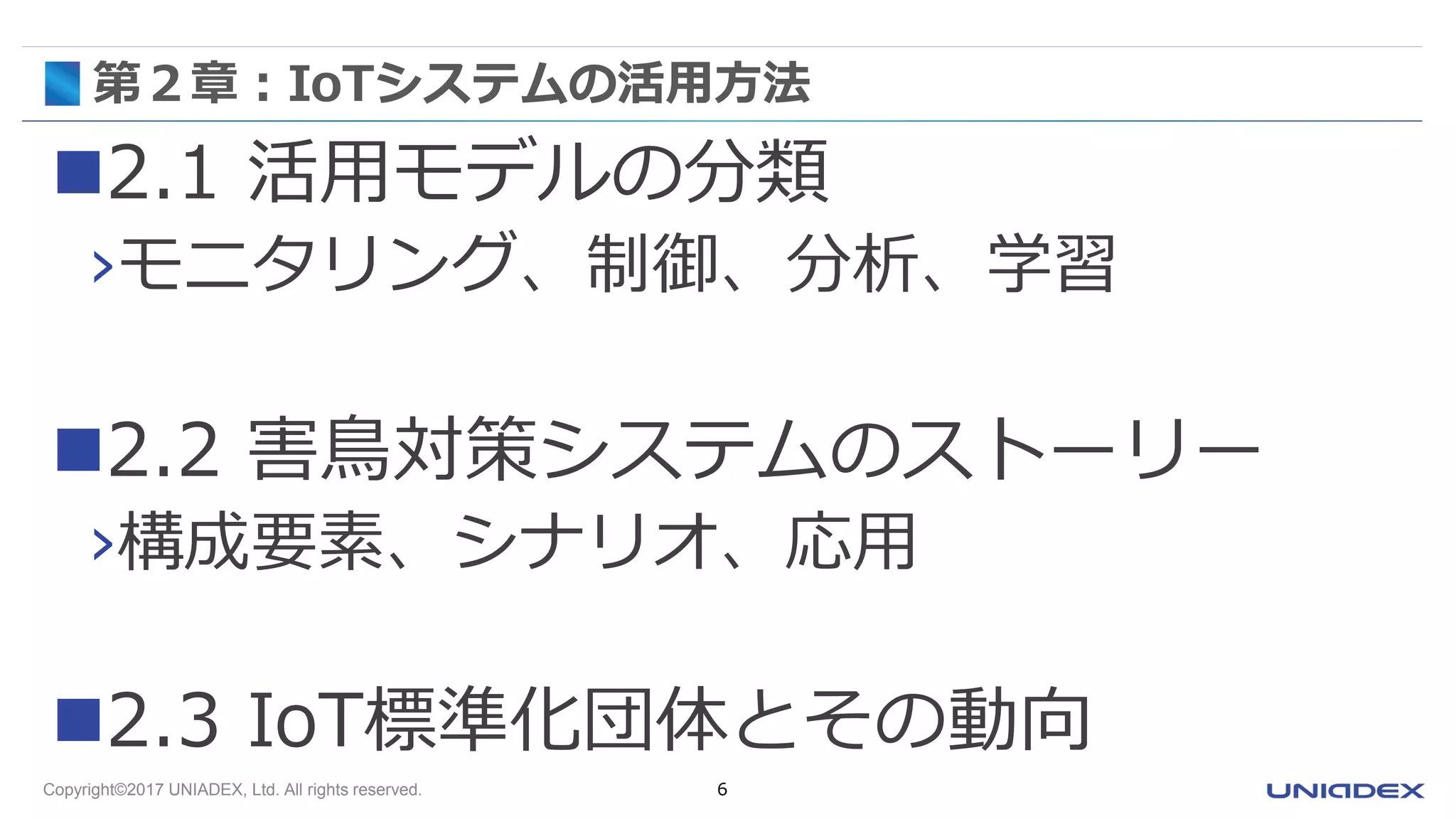 Copyright©2017 UNIADEX, Ltd. All rights reserved. 6
第２章：IoTシステムの活用方法
2.1 活用モデルの分類
›モニタリング、制御、分析、学習
2.2 害鳥対策システムのストーリー
›構成要素、シナリオ、応用
2.3 IoT標準化団体とその動向
 