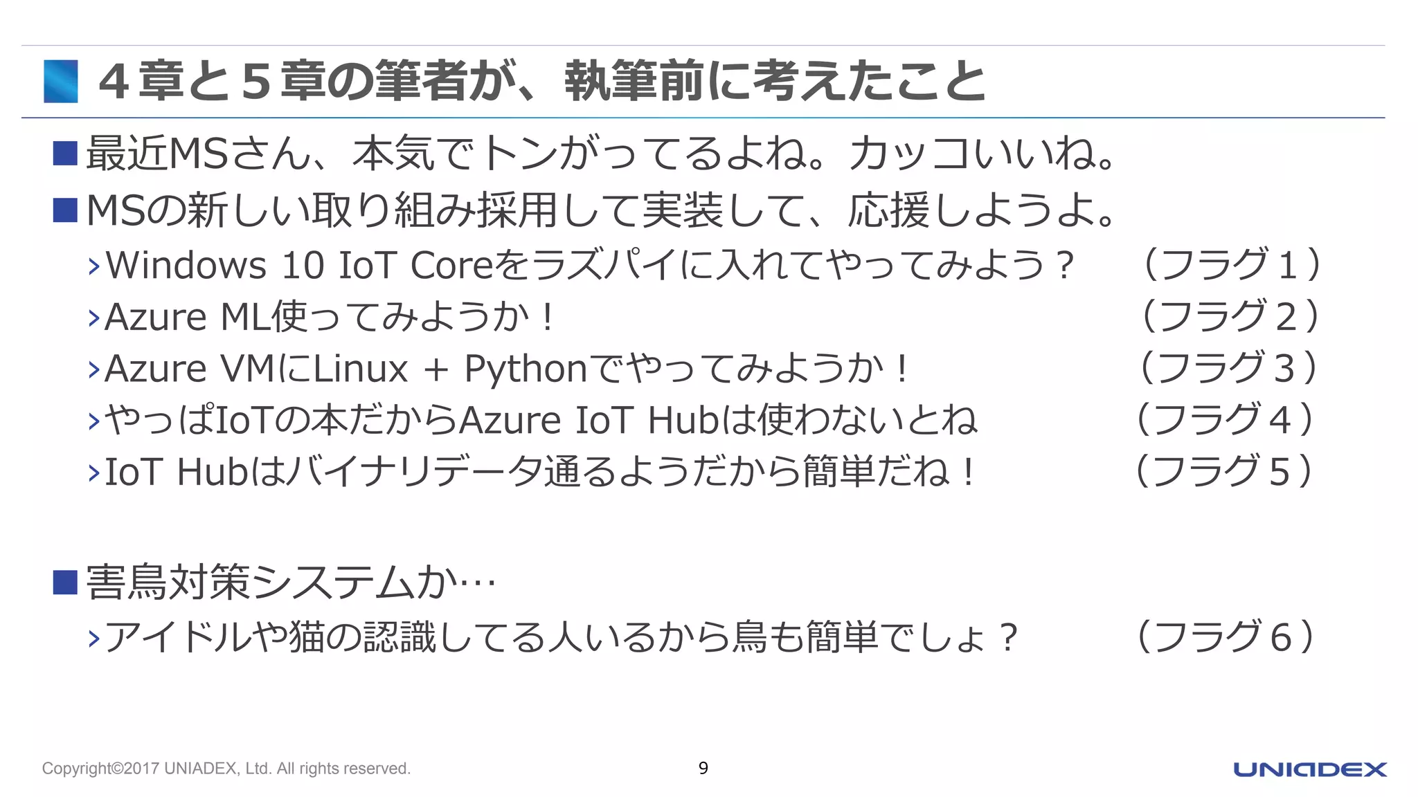 Copyright©2017 UNIADEX, Ltd. All rights reserved. 9
４章と５章の筆者が、執筆前に考えたこと
最近MSさん、本気でトンがってるよね。カッコいいね。
MSの新しい取り組み採用して実装して、応援しようよ。
›Windows 10 IoT Coreをラズパイに入れてやってみよう？ （フラグ１）
›Azure ML使ってみようか！ （フラグ２）
›Azure VMにLinux + Pythonでやってみようか！ （フラグ３）
›やっぱIoTの本だからAzure IoT Hubは使わないとね （フラグ４）
›IoT Hubはバイナリデータ通るようだから簡単だね！ （フラグ５）
害鳥対策システムか…
›アイドルや猫の認識してる人いるから鳥も簡単でしょ？ （フラグ６）
 