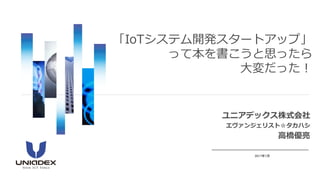 ユニアデックス株式会社
エヴァンジェリスト☆タカハシ
高橋優亮
2017年7月
「IoTシステム開発スタートアップ」
って本を書こうと思ったら
大変だった！
 