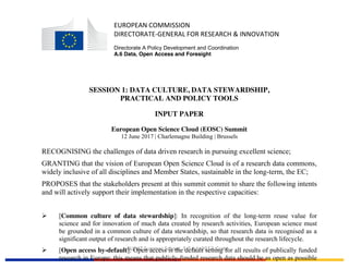 EUDAT	Summer	School,	3-7	July	2017,	Crete
EUROPEAN COMMISSION
DIRECTORATE-GENERAL FOR RESEARCH & INNOVATION
Directorate A Policy Development and Coordination
A.6 Data, Open Access and Foresight
SESSION 1: DATA CULTURE, DATA STEWARDSHIP,
PRACTICAL AND POLICY TOOLS
INPUT PAPER
European Open Science Cloud (EOSC) Summit
12 June 2017 | Charlemagne Building | Brussels
RECOGNISING the challenges of data driven research in pursuing excellent science;
GRANTING that the vision of European Open Science Cloud is of a research data commons,
widely inclusive of all disciplines and Member States, sustainable in the long-term, the EC;
PROPOSES that the stakeholders present at this summit commit to share the following intents
and will actively support their implementation in the respective capacities:
[Common culture of data stewardship]: In recognition of the long-term reuse value for
science and for innovation of much data created by research activities, European science must
be grounded in a common culture of data stewardship, so that research data is recognised as a
significant output of research and is appropriately curated throughout the research lifecycle.
[Open access by-default]: Open access is the default setting for all results of publically funded
research in Europe: this means that publicly-funded research data should be as open as possible
and as closed as necessary (allowing for proportionate limitations only in duly justified cases of
 
