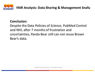 EUDAT	Summer	School,	3-7	July	2017,	Crete
FAIR	Analysis:	Data	Sharing	&	Management	Snafu
Conclusion:	
Despite	the	Data	Policies	of	Science,	PubMed	Central	
and	NIH,	after	7	months	of	frustration	and	
uncertainties,	Panda	Bear	still	can	not	reuse	Brown	
Bear’s	data.
 