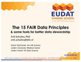 www.eudat.eu
EUDAT receives funding from the European Union's Horizon 2020 programme - DG CONNECT e-Infrastructures. Contract No. 654065
The 15 FAIR Data Principles
& some tools for better data stewardship
Erik	Schultes,	PhD
erik.schultes@dtls.nl
Dutch TechCenter for	Life	Science
Leiden	University Medical Center	
Leiden	Center	for	Data	Science	
 