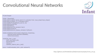 # Code Snippet
model = Sequential()
model.add(Conv2D(32, kernel_size=(3, 3), activation='relu', input_shape=input_shape))
model.add(Conv2D(64, (3, 3), activation='relu'))
model.add(MaxPooling2D(pool_size=(2, 2)))
model.add(Dropout(0.25))
model.add(Flatten())
model.add(Dense(128, activation='relu'))
model.add(Dropout(0.5))
model.add(Dense(num_classes, activation='softmax'))
model.compile(loss=keras.losses.categorical_crossentropy,
optimizer=keras.optimizers.Adadelta(),
metrics=['accuracy'])
model.fit(x_train, y_train,
batch_size=batch_size,
epochs=epochs,
verbose=1,
validation_data=(x_test, y_test))
score = model.evaluate(x_test, y_test, verbose=0)
Convolutional Neural Networks
https://github.com/fchollet/keras/blob/master/examples/mnist_cnn.py
 