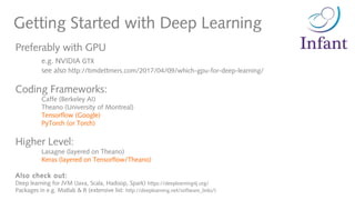 Getting Started with Deep Learning
Preferably with GPU
e.g. NVIDIA GTX
see also http://timdettmers.com/2017/04/09/which-gpu-for-deep-learning/
Coding Frameworks:
Caffe (Berkeley AI)
Theano (University of Montreal)
Tensorflow (Google)
PyTorch (or Torch)
Higher Level:
Lasagne (layered on Theano)
Keras (layered on Tensorflow/Theano)
Also check out:
Deep learning for JVM (Java, Scala, Hadoop, Spark) https://deeplearning4j.org/
Packages in e.g. Matlab & R (extensive list: http://deeplearning.net/software_links/)
 