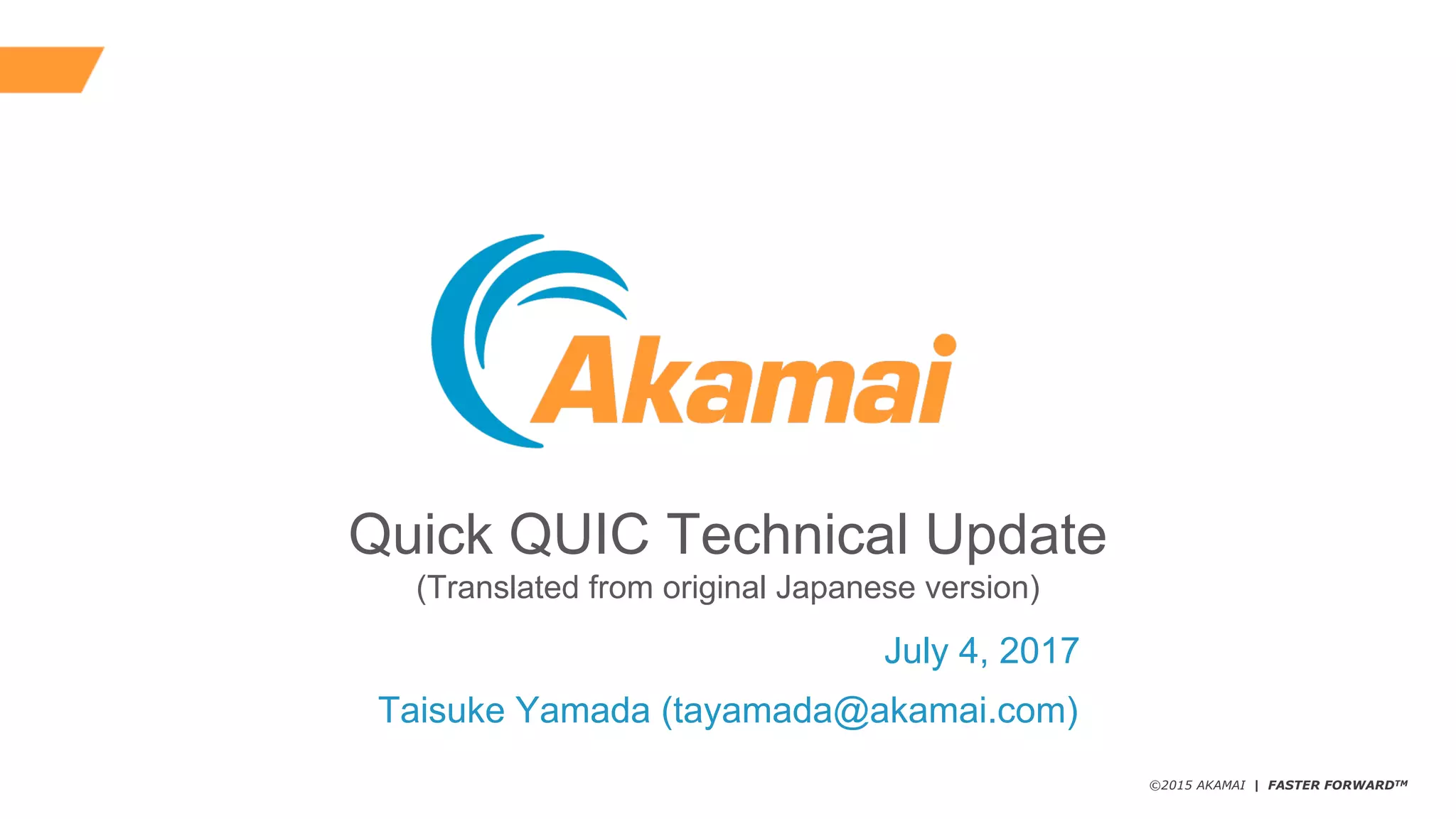 ©2015 AKAMAI | FASTER FORWARDTM
Quick  QUIC  Technical  Update
(Translated  from  original  Japanese  version)
Taisuke  Yamada  (tayamada@akamai.com)
July  4,  2017
 